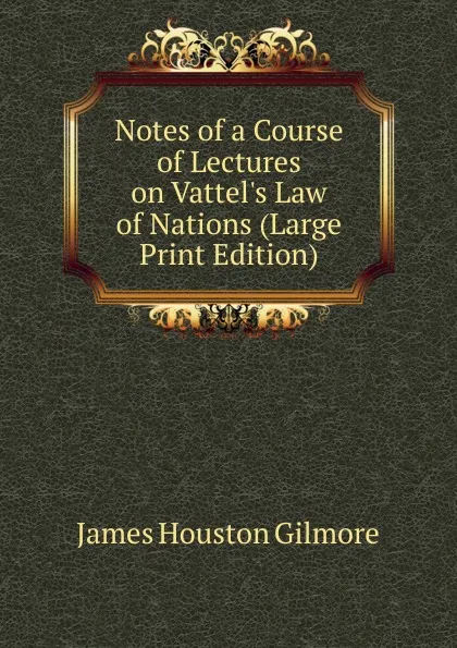 Обложка книги Notes of a Course of Lectures on Vattel.s Law of Nations (Large Print Edition), James Houston Gilmore