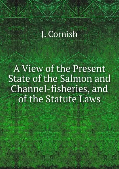 Обложка книги A View of the Present State of the Salmon and Channel-fisheries, and of the Statute Laws, J. Cornish