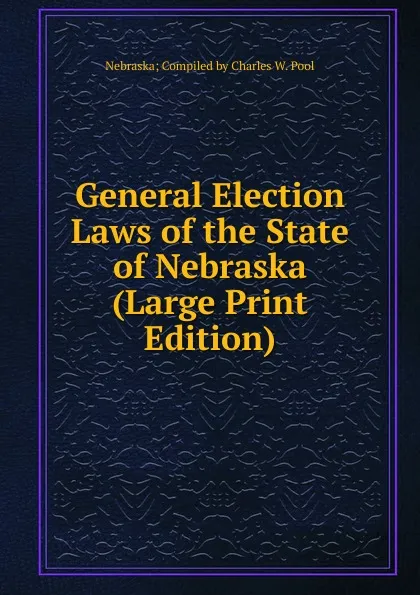 Обложка книги General Election Laws of the State of Nebraska (Large Print Edition), Nebraska; Compiled by Charles W. Pool