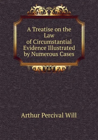 Обложка книги A Treatise on the Law of Circumstantial Evidence Illustrated by Numerous Cases, Arthur Percival Will