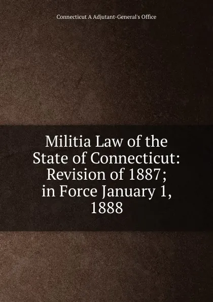 Обложка книги Militia Law of the State of Connecticut: Revision of 1887; in Force January 1, 1888, Connecticut A Adjutant-General's Office