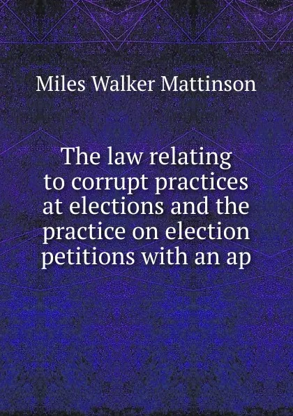 Обложка книги The law relating to corrupt practices at elections and the practice on election petitions with an ap, Miles Walker Mattinson