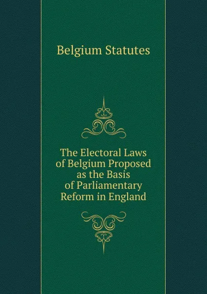 Обложка книги The Electoral Laws of Belgium Proposed as the Basis of Parliamentary Reform in England, Belgium Statutes