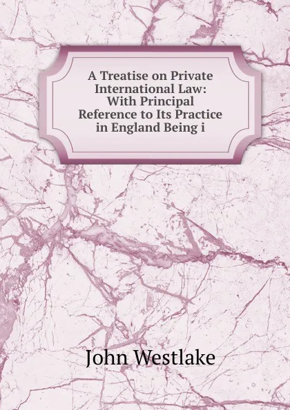 Обложка книги A Treatise on Private International Law: With Principal Reference to Its Practice in England Being i, John Westlake