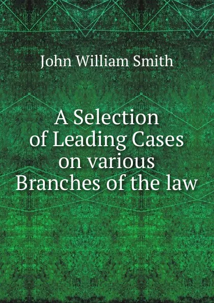 Обложка книги A Selection of Leading Cases on various Branches of the law, John William Smith