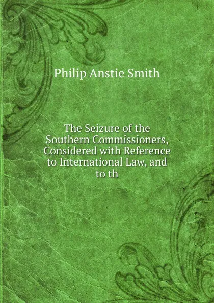 Обложка книги The Seizure of the Southern Commissioners, Considered with Reference to International Law, and to th, Philip Anstie Smith