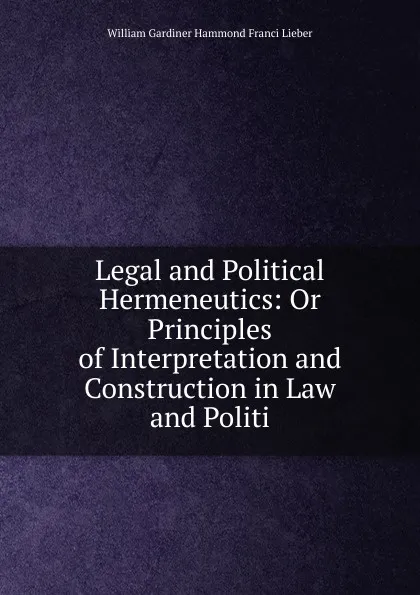 Обложка книги Legal and Political Hermeneutics: Or Principles of Interpretation and Construction in Law and Politi, William Gardiner Hammond Franci Lieber