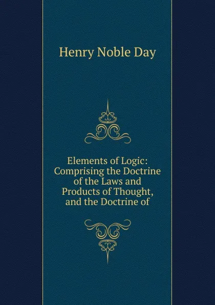 Обложка книги Elements of Logic: Comprising the Doctrine of the Laws and Products of Thought, and the Doctrine of, Henry Noble Day