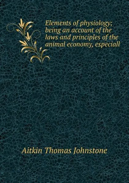 Обложка книги Elements of physiology; being an account of the laws and principles of the animal economy, especiall, Aitkin Thomas Johnstone