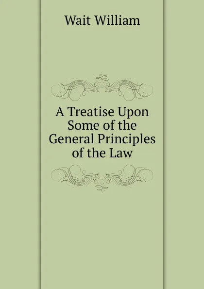 Обложка книги A Treatise Upon Some of the General Principles of the Law, William Wait