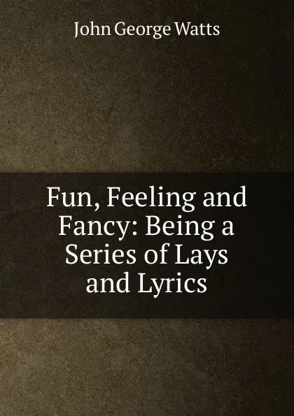 Обложка книги Fun, Feeling and Fancy: Being a Series of Lays and Lyrics, John George Watts