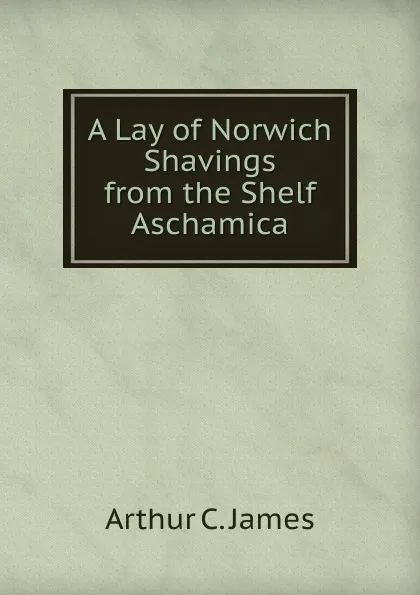 Обложка книги A Lay of Norwich Shavings from the Shelf Aschamica, Arthur C. James