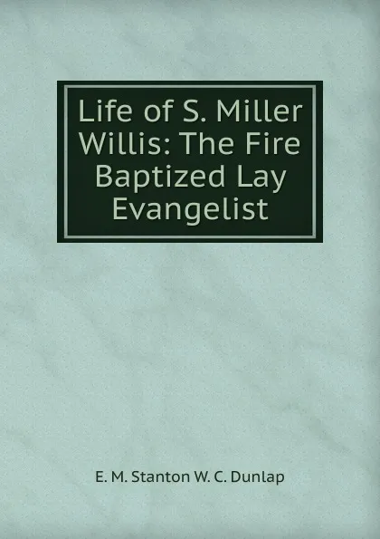 Обложка книги Life of S. Miller Willis: The Fire Baptized Lay Evangelist, E. M. Stanton W. C. Dunlap