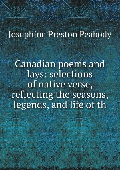 Обложка книги Canadian poems and lays: selections of native verse, reflecting the seasons, legends, and life of th, Peabody Josephine Preston