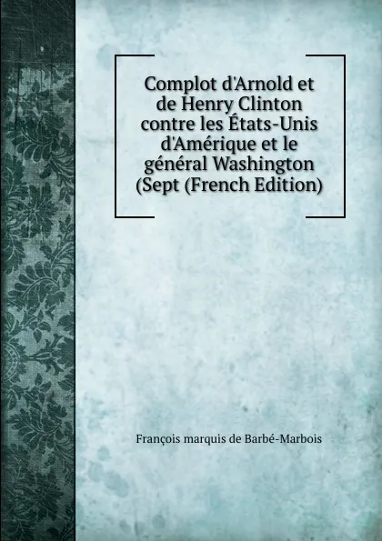 Обложка книги Complot d.Arnold et de Henry Clinton contre les Etats-Unis d.Amerique et le general Washington (Sept (French Edition), François marquis de Barbé-Marbois