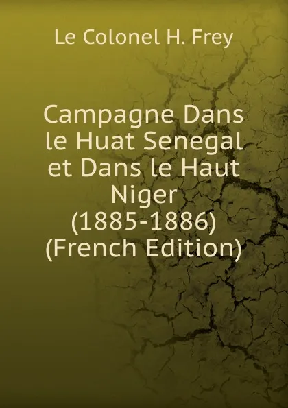 Обложка книги Campagne Dans le Huat Senegal et Dans le Haut Niger (1885-1886) (French Edition), Le Colonel H. Frey