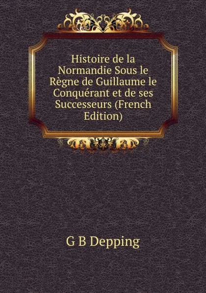 Обложка книги Histoire de la Normandie Sous le Regne de Guillaume le Conquerant et de ses Successeurs (French Edition), G B Depping