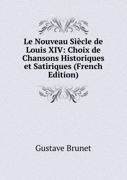 Обложка книги Le Nouveau Siecle de Louis XIV: Choix de Chansons Historiques et Satiriques (French Edition), Gustave Brunet