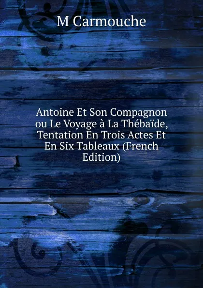 Обложка книги Antoine Et Son Compagnon ou Le Voyage a La Thebaide, Tentation En Trois Actes Et En Six Tableaux (French Edition), M Carmouche