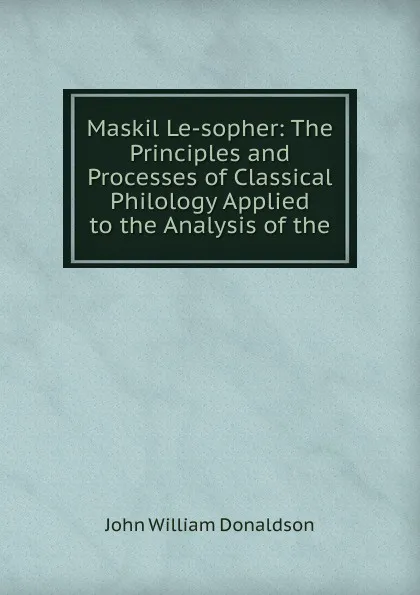 Обложка книги Maskil Le-sopher: The Principles and Processes of Classical Philology Applied to the Analysis of the, John William Donaldson