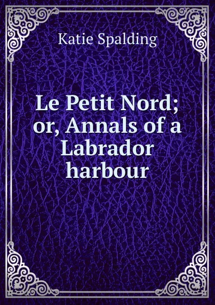 Обложка книги Le Petit Nord; or, Annals of a Labrador harbour, Katie Spalding