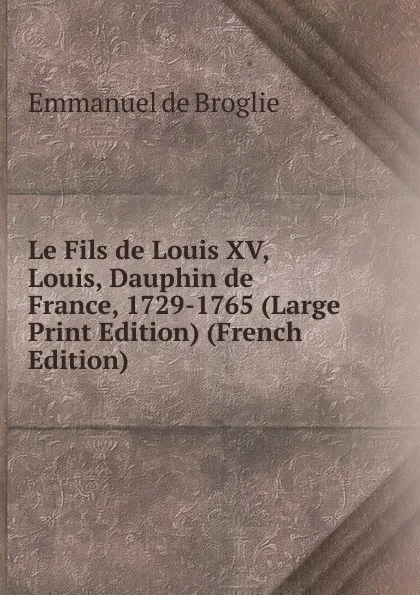 Обложка книги Le Fils de Louis XV, Louis, Dauphin de France, 1729-1765 (Large Print Edition) (French Edition), Emmanuel de Broglie