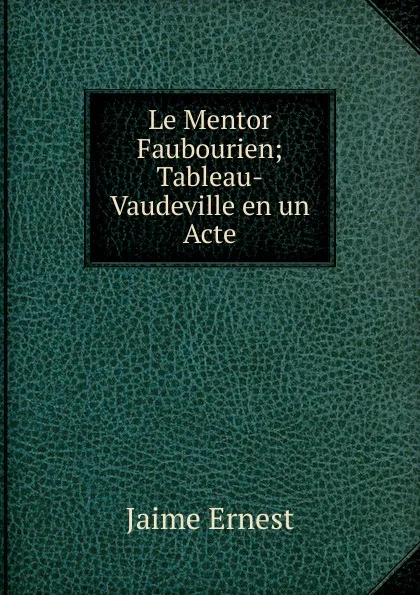 Обложка книги Le Mentor Faubourien; Tableau-Vaudeville en un Acte, Jaime Ernest