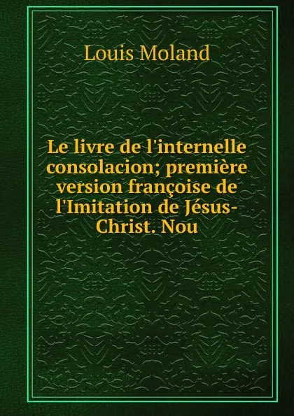 Обложка книги Le livre de l.internelle consolacion; premiere version francoise de l.Imitation de Jesus-Christ. Nou, Louis Moland