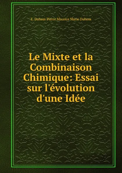 Обложка книги Le Mixte et la Combinaison Chimique: Essai sur l.evolution d.une Idee, E. Duhem Pierre Maurice Marie Duhem