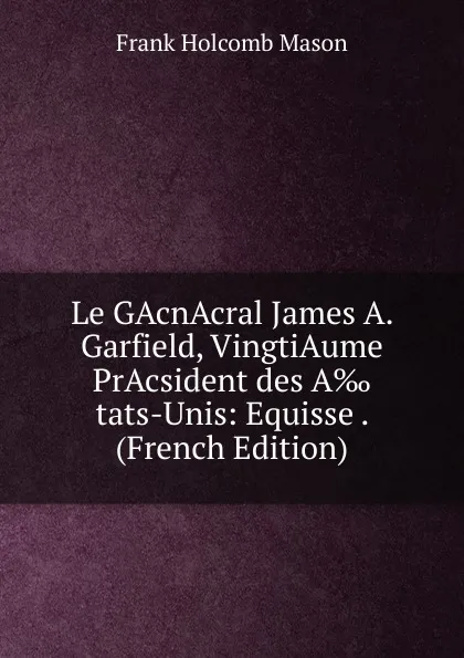 Обложка книги Le GAcnAcral James A. Garfield, VingtiAume PrAcsident des A.tats-Unis: Equisse . (French Edition), Frank Holcomb Mason