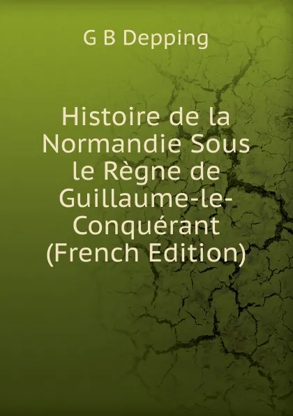 Обложка книги Histoire de la Normandie Sous le Regne de Guillaume-le-Conquerant (French Edition), G B Depping