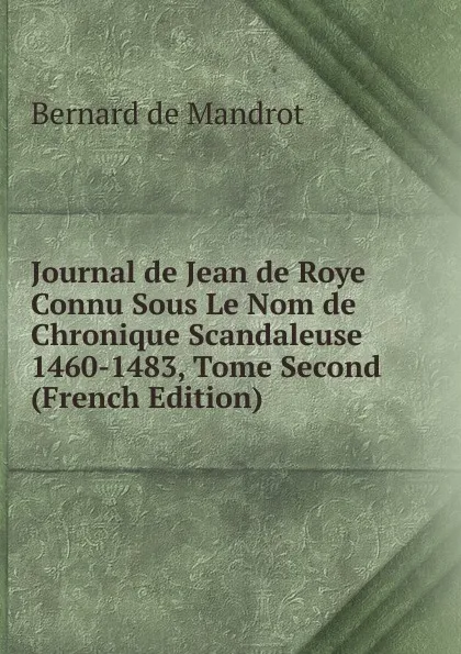 Обложка книги Journal de Jean de Roye Connu Sous Le Nom de Chronique Scandaleuse 1460-1483, Tome Second (French Edition), Bernard de Mandrot