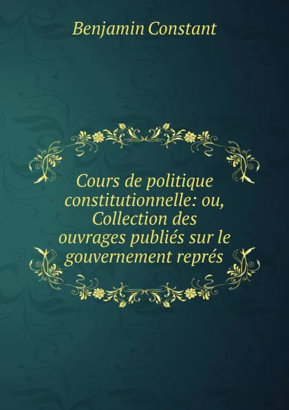 Обложка книги Cours de politique constitutionnelle: ou, Collection des ouvrages publies sur le gouvernement repres, Benjamin Constant