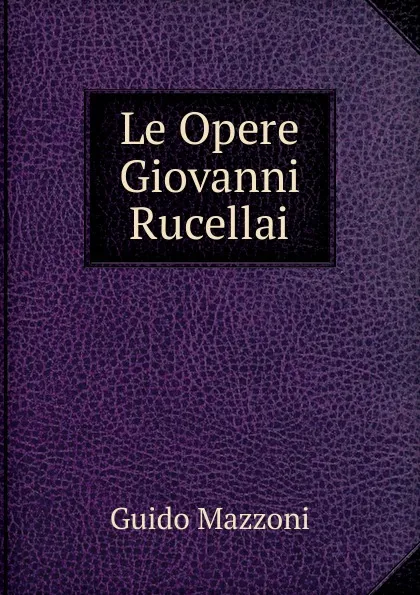 Обложка книги Le Opere Giovanni Rucellai, Guido Mazzoni