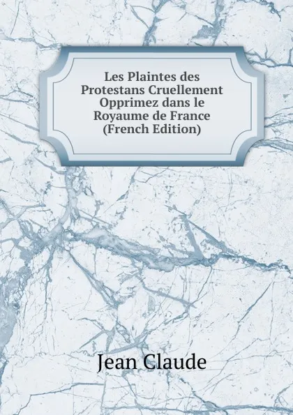 Обложка книги Les Plaintes des Protestans Cruellement Opprimez dans le Royaume de France (French Edition), Jean Claude