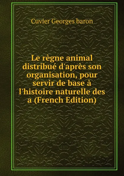 Обложка книги Le regne animal distribue d.apres son organisation, pour servir de base a l.histoire naturelle des a (French Edition), Cuvier Georges