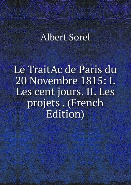 Обложка книги Le TraitAc de Paris du 20 Novembre 1815: I. Les cent jours. II. Les projets . (French Edition), Albert Sorel