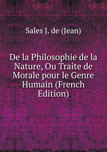 Обложка книги De la Philosophie de la Nature, Ou Traite de Morale pour le Genre Humain (French Edition), Sales J. de (Jean)