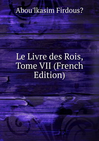 Обложка книги Le Livre des Rois, Tome VII (French Edition), Abou'lkasim Firdous?