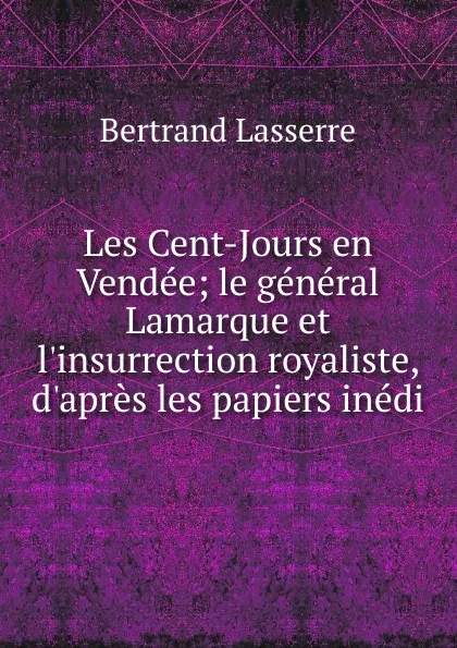 Обложка книги Les Cent-Jours en Vendee; le general Lamarque et l.insurrection royaliste, d.apres les papiers inedi, Bertrand Lasserre