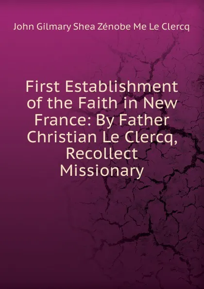 Обложка книги First Establishment of the Faith in New France: By Father Christian Le Clercq, Recollect Missionary, John Gilmary Shea