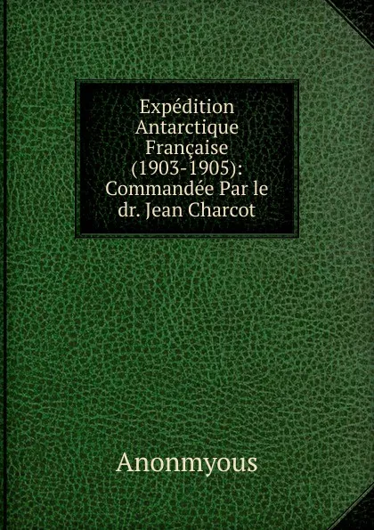 Обложка книги Expedition Antarctique Francaise (1903-1905): Commandee Par le dr. Jean Charcot, Anonmyous