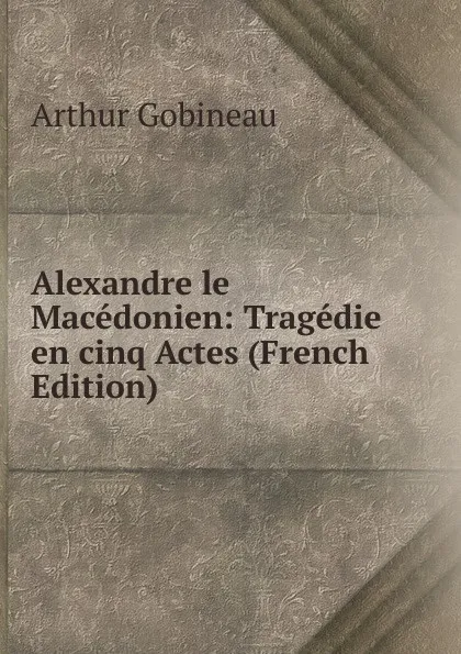 Обложка книги Alexandre le Macedonien: Tragedie en cinq Actes (French Edition), Arthur Gobineau