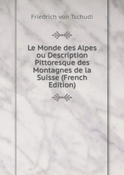 Обложка книги Le Monde des Alpes ou Description Pittoresque des Montagnes de la Suisse (French Edition), Friedrich von Tschudi