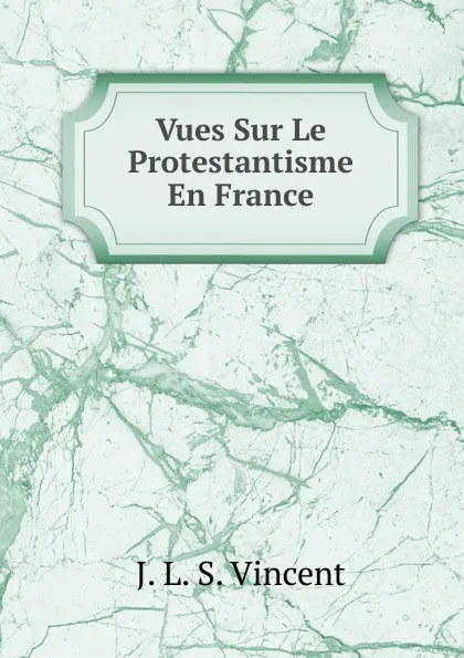 Обложка книги Vues Sur Le Protestantisme En France, J. L. S. Vincent