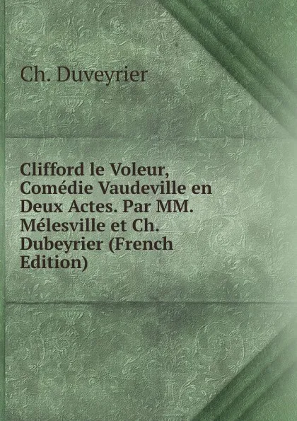 Обложка книги Clifford le Voleur, Comedie Vaudeville en Deux Actes. Par MM. Melesville et Ch. Dubeyrier (French Edition), Ch. Duveyrier