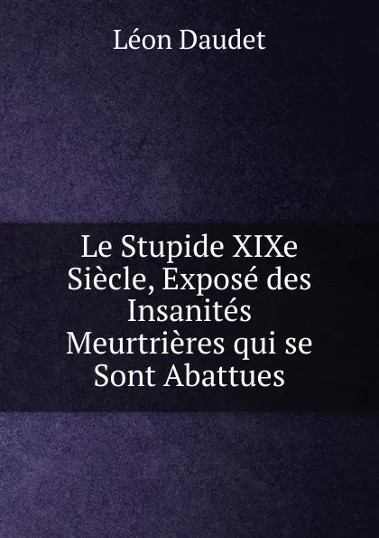 Обложка книги Le Stupide XIXe Siecle, Expose des Insanites Meurtrieres qui se Sont Abattues, Léon Daudet