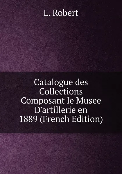 Обложка книги Catalogue des Collections Composant le Musee D.artillerie en 1889 (French Edition), L. Robert