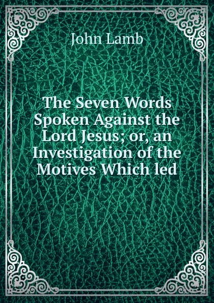 Обложка книги The Seven Words Spoken Against the Lord Jesus; or, an Investigation of the Motives Which led, John Lamb