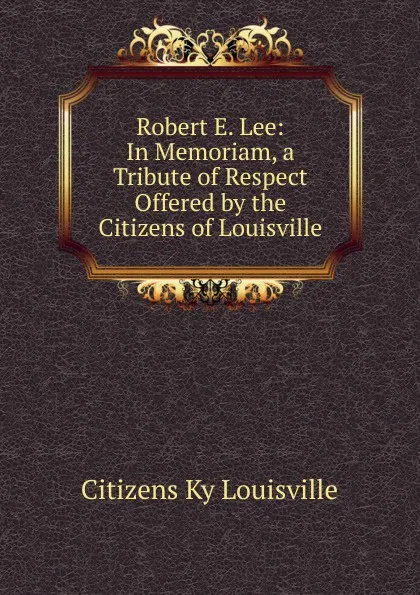 Обложка книги Robert E. Lee: In Memoriam, a Tribute of Respect Offered by the Citizens of Louisville, Citizens Ky Louisville